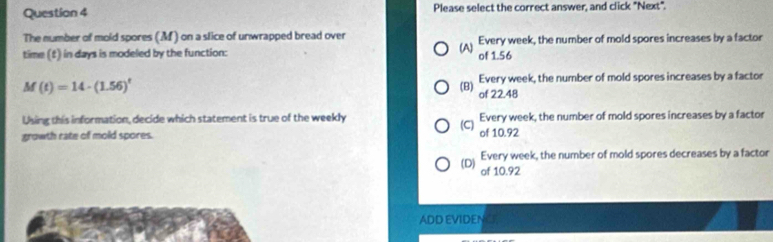 Please select the correct answer, and click "Next".
The number of mold spores (M ) on a slice of unwrapped bread over Every week, the number of mold spores increases by a factor
(A)
time (f) in days is modeled by the function: of 1.56
M(t)=14· (1.56)^t
Every week, the number of mold spores increases by a factor
(B)
of 22.48
Using this information, decide which statement is true of the weekly Every week, the number of mold spores increases by a factor
growth rate of mold spores. (C) of 10.92
Every week, the number of mold spores decreases by a factor
(D) of 10.92
ADD EVIDEN a