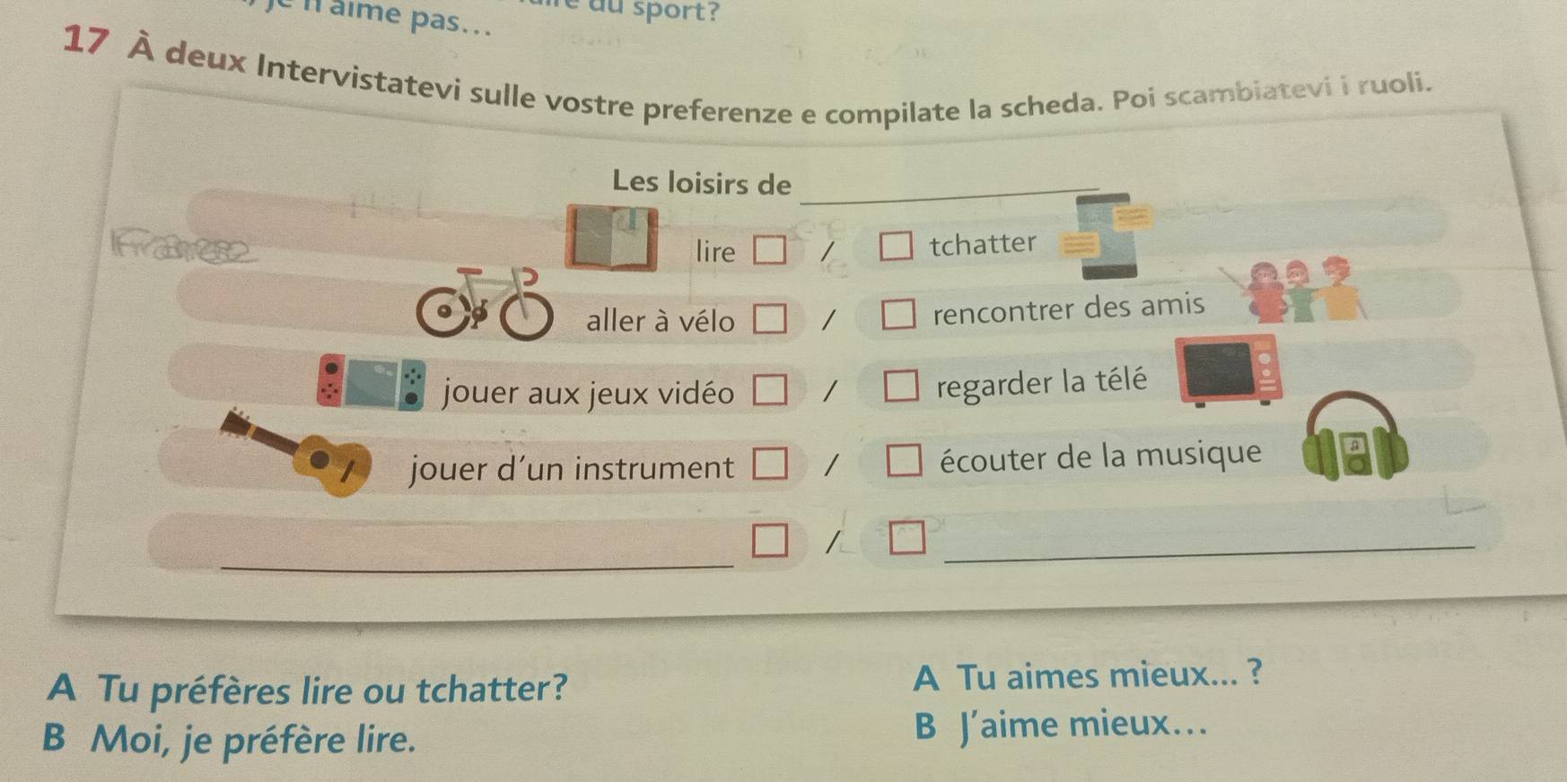 aime pas... au sport ?
17 À deux Intervistatevi sulle vostre preferenze e compilate la scheda. Poi scambiatevi i ruoli.
Les loisirs de
lire / tchatter
( aller à vélo
rencontrer des amis
jouer aux jeux vidéo
regarder la télé
jouer d’un instrument / écouter de la musique
_
/
_
A Tu préfères lire ou tchatter? A Tu aimes mieux... ?
B Moi, je préfère lire. B J’aime mieux…