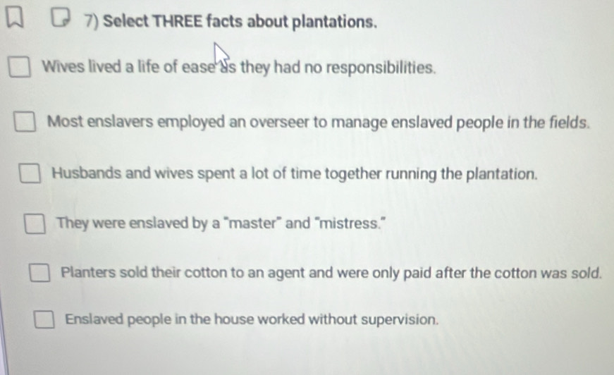 Select THREE facts about plantations.
Wives lived a life of ease as they had no responsibilities.
Most enslavers employed an overseer to manage enslaved people in the fields.
Husbands and wives spent a lot of time together running the plantation.
They were enslaved by a “master” and “mistress.”
Planters sold their cotton to an agent and were only paid after the cotton was sold.
Enslaved people in the house worked without supervision.