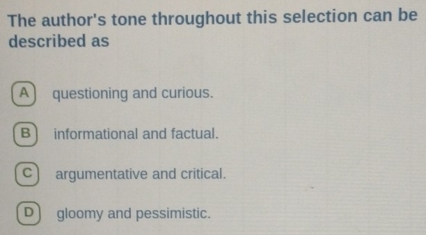 The author's tone throughout this selection can be
described as
A) questioning and curious.
B] informational and factual.
c) argumentative and critical.
D] gloomy and pessimistic.