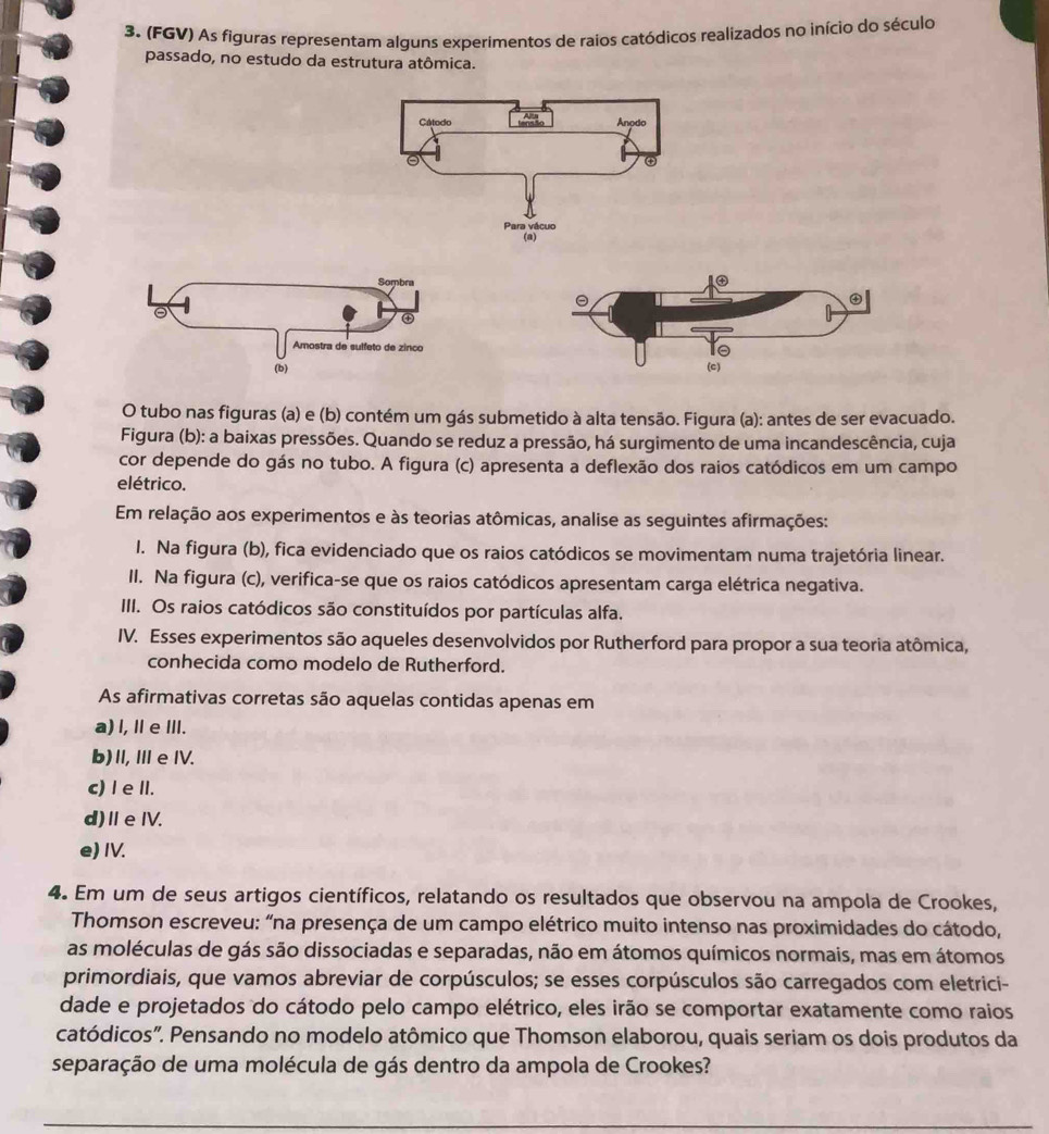 (FGV) As figuras representam alguns experimentos de raios catódicos realizados no início do século
passado, no estudo da estrutura atômica.
 
O tubo nas figuras (a) e (b) contém um gás submetido à alta tensão. Figura (a): antes de ser evacuado.
Figura (b): a baixas pressões. Quando se reduz a pressão, há surgimento de uma incandescência, cuja
cor depende do gás no tubo. A figura (c) apresenta a deflexão dos raios catódicos em um campo
elétrico.
Em relação aos experimentos e às teorias atômicas, analise as seguintes afirmações:
I. Na figura (b), fica evidenciado que os raios catódicos se movimentam numa trajetória linear.
II. Na figura (c), verifica-se que os raios catódicos apresentam carga elétrica negativa.
III. Os raios catódicos são constituídos por partículas alfa.
IV. Esses experimentos são aqueles desenvolvidos por Rutherford para propor a sua teoria atômica,
conhecida como modelo de Rutherford.
As afirmativas corretas são aquelas contidas apenas em
a) l, Ⅱ e Ⅲ.
b)I,Ⅲe IV.
c) I e II.
d)ⅡeIV.
e) IV.
4. Em um de seus artigos científicos, relatando os resultados que observou na ampola de Crookes,
Thomson escreveu: "na presença de um campo elétrico muito intenso nas proximidades do cátodo,
as moléculas de gás são dissociadas e separadas, não em átomos químicos normais, mas em átomos
primordiais, que vamos abreviar de corpúsculos; se esses corpúsculos são carregados com eletrici-
dade e projetados do cátodo pelo campo elétrico, eles irão se comportar exatamente como raios
catódicos". Pensando no modelo atômico que Thomson elaborou, quais seriam os dois produtos da
separação de uma molécula de gás dentro da ampola de Crookes?