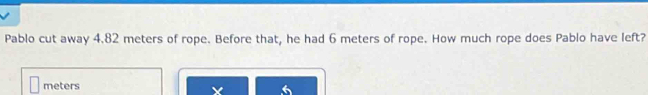 Pablo cut away 4.82 meters of rope. Before that, he had 6 meters of rope. How much rope does Pablo have left?
meters
X 6