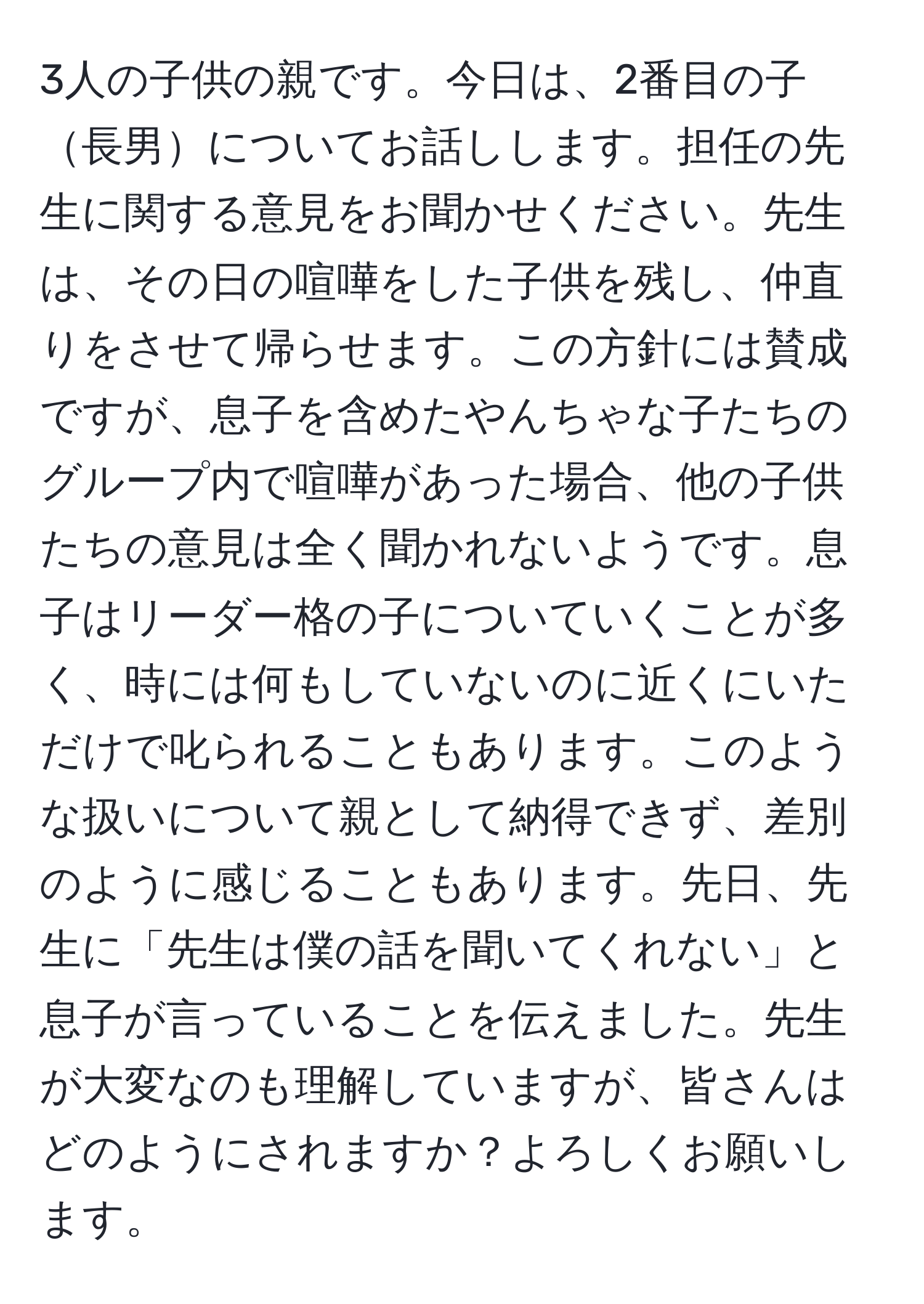 3人の子供の親です。今日は、2番目の子長男についてお話しします。担任の先生に関する意見をお聞かせください。先生は、その日の喧嘩をした子供を残し、仲直りをさせて帰らせます。この方針には賛成ですが、息子を含めたやんちゃな子たちのグループ内で喧嘩があった場合、他の子供たちの意見は全く聞かれないようです。息子はリーダー格の子についていくことが多く、時には何もしていないのに近くにいただけで叱られることもあります。このような扱いについて親として納得できず、差別のように感じることもあります。先日、先生に「先生は僕の話を聞いてくれない」と息子が言っていることを伝えました。先生が大変なのも理解していますが、皆さんはどのようにされますか？よろしくお願いします。