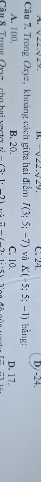 A. sqrt(22).sqrt(29). B. -sqrt(22).sqrt(29). C. 24. D. -24.
Câu 7. Trong Oxyz, khoảng cách giữa hai điểm I(3;5;-7) và K(-5;5;-1) bằng:
A. 100. B. 20. C. 10. D. 17.
Câu 8. Trong Oxvz cho hai vectơ vector u=(3· 1· -2) và vector u-(2· 1.5)