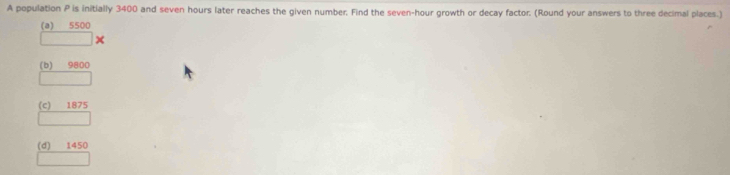 A population P is initially 3400 and seven hours later reaches the given number. Find the seven-hour growth or decay factor. (Round your answers to three decimal places.)
(a) 5500
+
(b) 9800
(c) 1875
(d) 1450