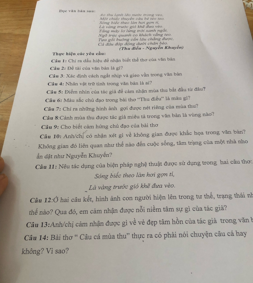 Đọc văn bản sau:
Ao thu lạnh lẽo nước trong veo,
Một chiếc thuyền câu bé têo teo.
Sông biếc theo làn hơi gợn tí,
Là vàng trước gió khẽ đưa vèo.
Tầng mây lơ lững trời xanh ngắt,
Ngõ trúc quanh co khách vắng teo.
Tựa gối buông cần lâu chắng được,
Cá đầu đớp động dưới chân bèo.
(Thu điểu - Nguyễn Khuyến)
Thực hiện các yêu cầu:
Câu 1: Chỉ ra dấu hiệu đề nhận biết thể thơ của văn bản
Cầu 2: Đề tài của văn bản là gì?
Câu 3: Xác định cách ngắt nhịp và gieo vần trong văn bản
Câu 4: Nhân vật trữ tình trong văn bản là ai?
Câu 5: Điểm nhìn của tác giả để cảm nhận mùa thu bắt đầu từ đầu?
Câu 6: Màu sắc chủ đạo trong bài thơ “Thu điếu” là màu gì?
Câu 7: Chỉ ra những hình ảnh gợi được nét riêng của mùa thu?
Câu 8:Cảnh mùa thu được tác giả miêu tả trong văn bản là vùng nào?
Câu 9: Cho biết cảm hứng chủ đạo của bài thơ
Câu 10: Anh/chỉ có nhận xét gì về không gian được khắc họa trong văn bản?
Không gian đó liên quan như thế nào đến cuộc sống, tâm trạng của một nhà nho
ần dật như Nguyễn Khuyến?
Câu 11: Nêu tác dụng của biện pháp nghệ thuật được sử dụng trong hai câu thơ:
Sóng biếc theo làn hơi gợn tí,
Là vàng trước gió khẽ đưa vèo.
Câu 12:Ở hai câu kết, hình ảnh con người hiện lên trong tư thế, trạng thái nh
thế nào? Qua đó, em cảm nhận được nỗi niềm tâm sự gì của tác giả?
Câu 13:Anh/chị cảm nhận được gì về vẻ đẹp tâm hồn của tác giả trong văn b
Câu 14: Bài thơ “ Câu cá mùa thu” thực ra có phải nói chuyện câu cá hay
không? Vì sao?
