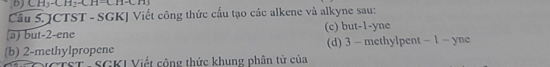 bj CH_3-CH_2-CH=CH-CH_3
Câu 5. JCTST - SGKJ Viết công thức cấu tạo các alkene và alkyne sau: 
(a) but -2 -ene (c) but -1 -yne 
(d) 3 - methylpent - 1 - yne 
(b) 2 -methylpropene 
TST -SGKI Viết công thức khung phân tử của