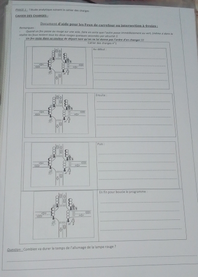 FHATE E : l'étude analylque suixast le catlor des darges 
cahier des charges : 
Document d'aïde pour les Feux de carrefour ou intersection à 4vuies : 
Amanques Quaed se feu parse au r9uge sur une vale, foue en sorte que l'ouire aasse irésiatemene as vert. Uène ii sises le 
repère les feax restent laus les deux rouges quelgaer récandes par sécurité ( 
Ln fevcerre dans na couveur de départ tent qu'on ne lui dasne pès l'ordre d'en changer ' ' 
Cahler des chaïgesn° 3 
Au déb st 
_ 
_ 
_ 
_ 
Ensulte 
_ 
_ 
_ 
_ 
Pals : 
_ 
_ 
_ 
_ 
En fin pour boude le programme : 
_ 
_ 
_ 
_ 
Queation : Combien va durer le temps de i'allumage de la lampe rouge ? 
_ 
_ 
_ 
_