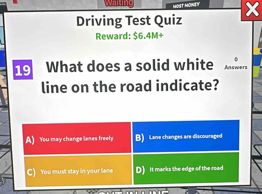 Waiting
MOST MONEY
Driving Test Quiz
Reward: $6.4M+
0
19 What does a solid white Answers
line on the road indicate?
A) You may change lanes freely B) Lane changes are discouraged
C) You must stay in your lane D) It marks the edge of the road