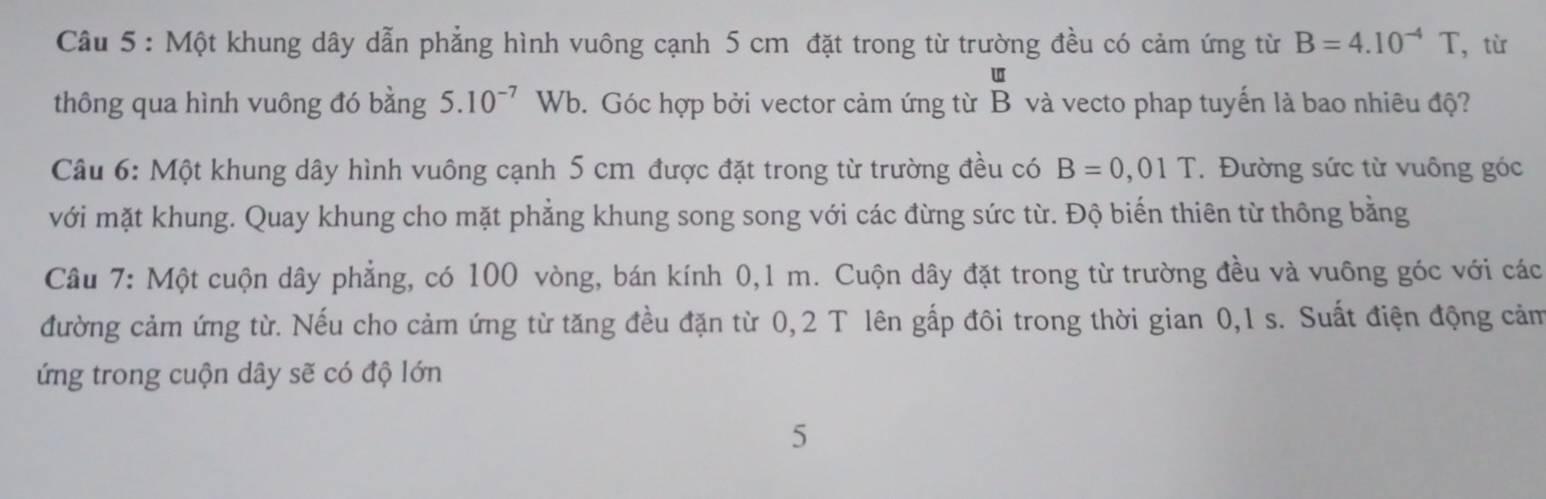 Một khung dây dẫn phẳng hình vuông cạnh 5 cm đặt trong từ trường đều có cảm ứng từ B=4.10^(-4)T ，từ
[]π
thông qua hình vuông đó bằng 5.10^(-7) Wb. Góc hợp bởi vector cảm ứng từ ở B và vecto phap tuyến là bao nhiêu độ? 
Câu 6: Một khung dây hình vuông cạnh 5 cm được đặt trong từ trường đều có B=0,01T * Đường sức từ vuông góc 
với mặt khung. Quay khung cho mặt phẳng khung song song với các đừng sức từ. Độ biến thiên từ thông bằng 
Câu 7: Một cuộn dây phẳng, có 100 vòng, bán kính 0,1 m. Cuộn dây đặt trong từ trường đều và vuông góc với các 
đường cảm ứng từ. Nếu cho cảm ứng từ tăng đều đặn từ 0,2 T lên gấp đôi trong thời gian 0,1 s. Suất điện động cảm 
ứng trong cuộn dây sẽ có độ lớn 
5