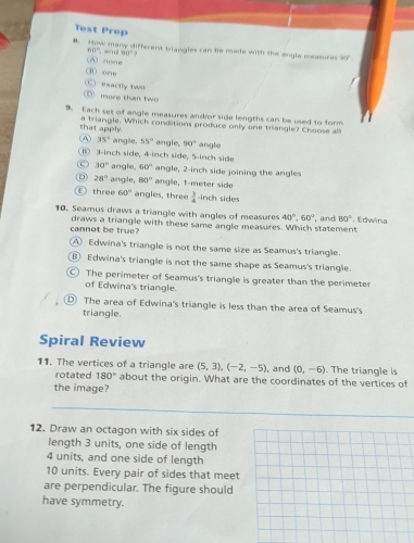 Test Prep
θ. y many different triangles can he made with the engle measure . 90°
60°
A none and 90°
i) one
more than two C exactly two
9. Each set of angle measures andfor side lengths can be used to form
that apply. a triangle. Which conditions produce only one triangle? Choose all
④ 35° angle, 55° angle. 90°
⑥ 3-inch side, 4-inch side, 5-inch side angle
30° angle. 60° angle, 2-inch side joining the angles
D 28° angle, 80° angle, 1-meter side
E) three 60° angles, three  3/4  -inch sides
10. Seamus draws a triangle with angles of measures 40°, 60° and 80° ， Edwina
cannot be true? draws a triangle with these same angle measures. Which statement
A Edwina's triangle is not the same size as Seamus's triangle.
⑧ Edwina's triangle is not the same shape as Seamus's triangle.
The perimeter of Seamus's triangle is greater than the perimeter
of Edwina's triangle.
D The area of Edwina's triangle is less than the area of Seamus's.
triangle.
Spiral Review
11. The vertices of a triangle are (5,3), (-2,-5) , and (0,-6). The triangle is
rotated 180° about the origin. What are the coordinates of the vertices of
the image?
12. Draw an octagon with six sides of
length 3 units, one side of length
4 units, and one side of length
10 units. Every pair of sides that meet
are perpendicular. The figure should
have symmetry.