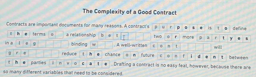 The Complexity of a Good Contract 
Contracts are important documents for many reasons. A contract's p n s is t define 
t h terms 0 a relationship b e t r more p a r t y e S 
two 
in a [ g binding w . A well-written c n t will 
g r e reduce t h chance 0 n future C 0 n f i d e n between 
t h parties i n v 0 C a e . Drafting a contract is no easy feat, however, because there are 
so many different variables that need to be considered.