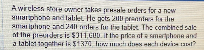 A wireless store owner takes presale orders for a new 
smartphone and tablet. He gets 200 preorders for the 
smartphone and 240 orders for the tablet. The combined sale 
of the preorders is $311,680. If the price of a smartphone and 
a tablet together is $1370, how much does each device cost?