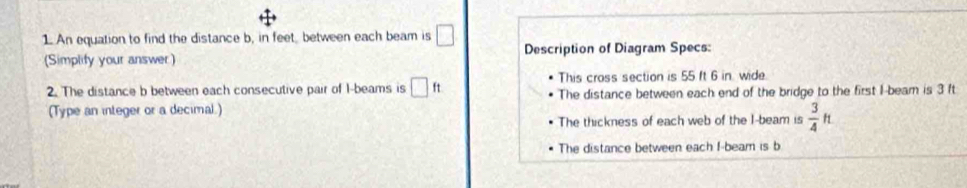 An equation to find the distance b, in feet, between each beam is □ Description of Diagram Specs: 
(Simplify your answer) 
This cross section is 55 ft 6 in. wide. 
2. The distance b between each consecutive pair of 1 -beams is □ ft The distance between each end of the bridge to the first I-beam is 3 ft
(Type an integer or a decimal.) 
The thickness of each web of the I-beam is  3/4 ft
The distance between each I-beam is b
