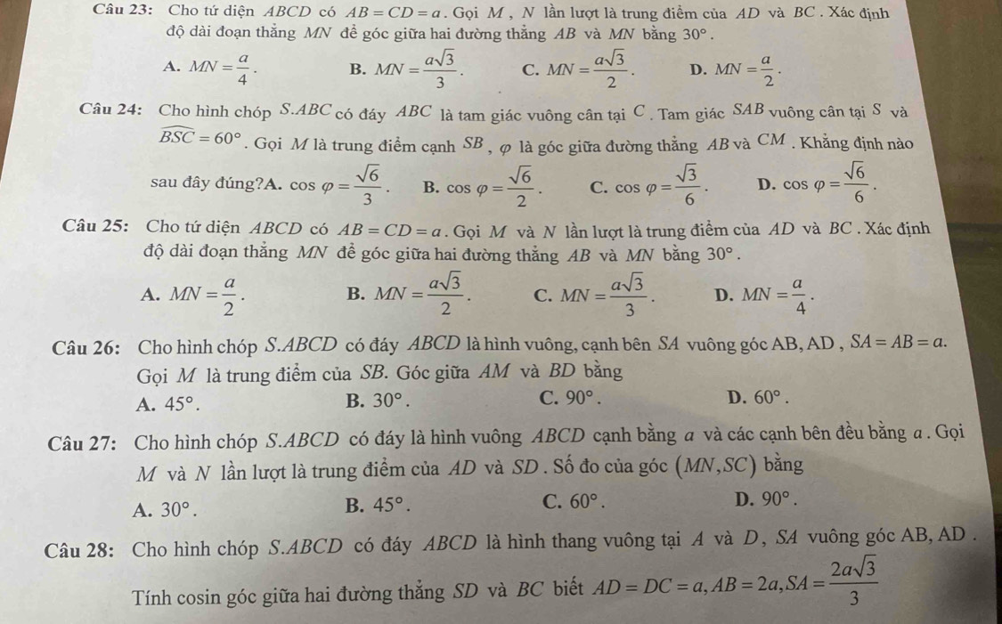 Cho tứ diện ABCD có AB=CD=a. Gọi M , N lần lượt là trung điểm của AD và BC . Xác định
độ dài đoạn thẳng MN để góc giữa hai đường thẳng AB và MN bằng 30°.
A. MN= a/4 . B. MN= asqrt(3)/3 . C. MN= asqrt(3)/2 . D. MN= a/2 .
Câu 24: Cho hình chóp S.ABC có đáy ABC là tam giác vuông cân tại C . Tam giác SAB vuông cân tại S và
widehat BSC=60°. Gọi M là trung điểm cạnh SB , φ là góc giữa đường thẳng AB và CM . Khẳng định nào
sau đây đúng?A. cos varphi = sqrt(6)/3 . B. cos varphi = sqrt(6)/2 . C. cos varphi = sqrt(3)/6 . D. cos varphi = sqrt(6)/6 .
Câu 25: Cho tứ diện ABCD có AB=CD=a. Gọi M và N lần lượt là trung điểm của AD và BC . Xác định
độ dài đoạn thắng MN đề góc giữa hai đường thắng AB và MN bằng 30°.
A. MN= a/2 . MN= asqrt(3)/2 . C. MN= asqrt(3)/3 . D. MN= a/4 .
B.
Câu 26: Cho hình chóp S.ABCD có đáy ABCD là hình vuông, cạnh bên SA vuông góc AB, AD, SA=AB=a.
Gọi M là trung điểm của SB. Góc giữa AM và BD bằng
A. 45°. B. 30°. C. 90°. D. 60°.
Câu 27: Cho hình chóp S.ABCD có đáy là hình vuông ABCD cạnh bằng a và các cạnh bên đều bằng a. Gọi
M và N lần lượt là trung điểm của AD và SD . Số đo của góc (MN,SC) bǎng
A. 30°. B. 45°. C. 60°.
D. 90°.
Câu 28: Cho hình chóp S.ABCD có đáy ABCD là hình thang vuông tại A và D, SA vuông góc AB, AD .
Tính cosin góc giữa hai đường thẳng SD và BC biết AD=DC=a,AB=2a,SA= 2asqrt(3)/3 