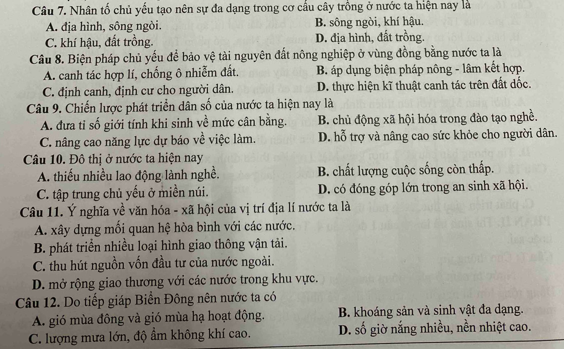 Nhân tố chủ yếu tạo nên sự đa dạng trong cơ cầu cây trồng ở nước ta hiện nay là
A. địa hình, sông ngòi. B. sông ngòi, khí hậu.
C. khí hậu, đất trồng. D. địa hình, đất trồng.
Câu 8. Biện pháp chủ yếu để bảo vệ tài nguyên đất nông nghiệp ở vùng đồng bằng nước ta là
A. canh tác hợp lí, chống ô nhiễm đất. B. áp dụng biện pháp nông - lâm kết hợp.
C. định canh, định cư cho người dân. D. thực hiện kĩ thuật canh tác trên đất dốc.
Câu 9. Chiến lược phát triển dân số của nước ta hiện nay là
A. đưa tỉ số giới tính khi sinh về mức cân bằng. B. chủ động xã hội hóa trong đào tạo nghề.
C. nâng cao năng lực dự báo về việc làm. D. hỗ trợ và nâng cao sức khỏe cho người dân.
Câu 10. Đô thị ở nước ta hiện nay
A. thiếu nhiều lao động lành nghề. B. chất lượng cuộc sống còn thấp.
C. tập trung chủ yếu ở miền núi. D. có đóng góp lớn trong an sinh xã hội.
Câu 11. Ý nghĩa về văn hóa - xã hội của vị trí địa lí nước ta là
A. xây dựng mối quan hệ hòa bình với các nước.
B. phát triển nhiều loại hình giao thông vận tải.
C. thu hút nguồn vốn đầu tư của nước ngoài.
D. mở rộng giao thương với các nước trong khu vực.
Câu 12. Do tiếp giáp Biển Đông nên nước ta có
A. gió mùa đông và gió mùa hạ hoạt động. B. khoáng sản và sinh vật đa dạng.
C. lượng mưa lớn, độ ẩm không khí cao. D. số giờ nắng nhiều, nền nhiệt cao.