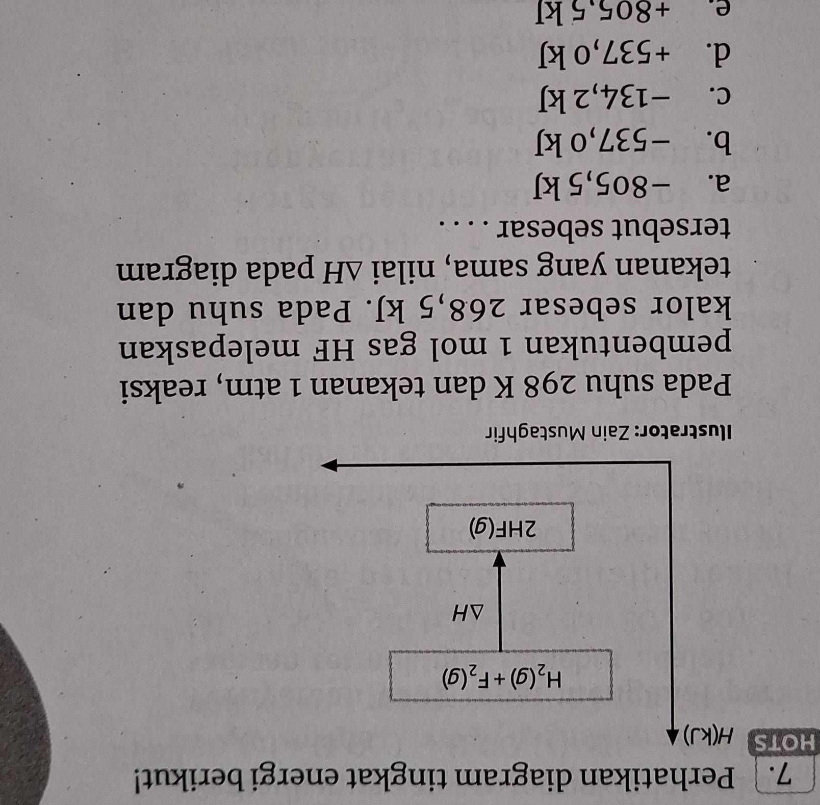 Perhatikan diagram tingkat energi berikut!
HOTS H(kJ)
H_2(g)+F_2(g)
△ H
2HF(g)
Ilustrator: Zain Mustaghfir
Pada suhu 298 K dan tekanan 1 atm, reaksi
pembentukan 1 mol gas HF melepaskan
kalor sebesar 268,5 kJ. Pada suhu dan
tekanan yang sama, nilai △ H pada diagram
tersebut sebesar . . . .
a. −805,5 kJ
b. -537,0 kJ
C. -_  134,2 kJ
d. +5 537,0 kJ
P、 +805.5kJ