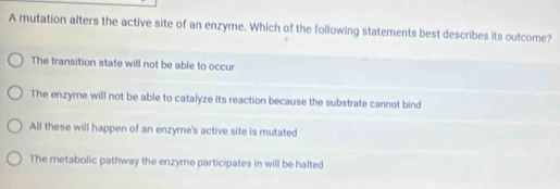 A mutation alters the active site of an enzyme. Which of the following statements best describes its outcome?
The transition state will not be able to occur
The enzyme will not be able to catalyze its reaction because the substrate cannot bind
All these will happen of an enzyme's active site is mutated
The metabolic pathway the enzyme participates in will be halted