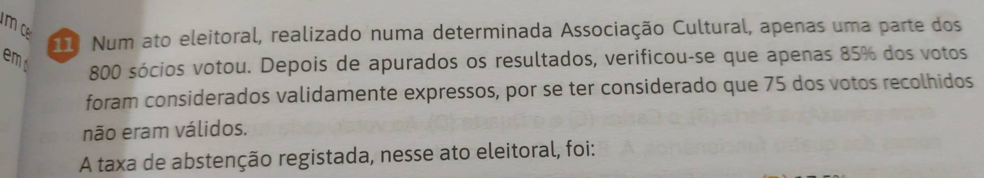 Num ato eleitoral, realizado numa determinada Associação Cultural, apenas uma parte dos 
emd
800 sócios votou. Depois de apurados os resultados, verificou-se que apenas 85% dos votos 
foram considerados validamente expressos, por se ter considerado que 75 dos votos recolhidos 
não eram válidos. 
A taxa de abstenção registada, nesse ato eleitoral, foi: