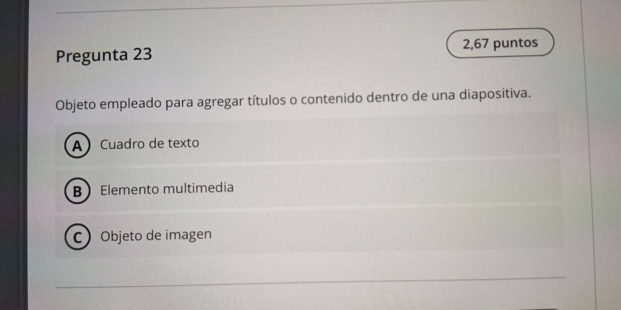 Pregunta 23
2,67 puntos
Objeto empleado para agregar títulos o contenido dentro de una diapositiva.
ACuadro de texto
BElemento multimedia
CObjeto de imagen