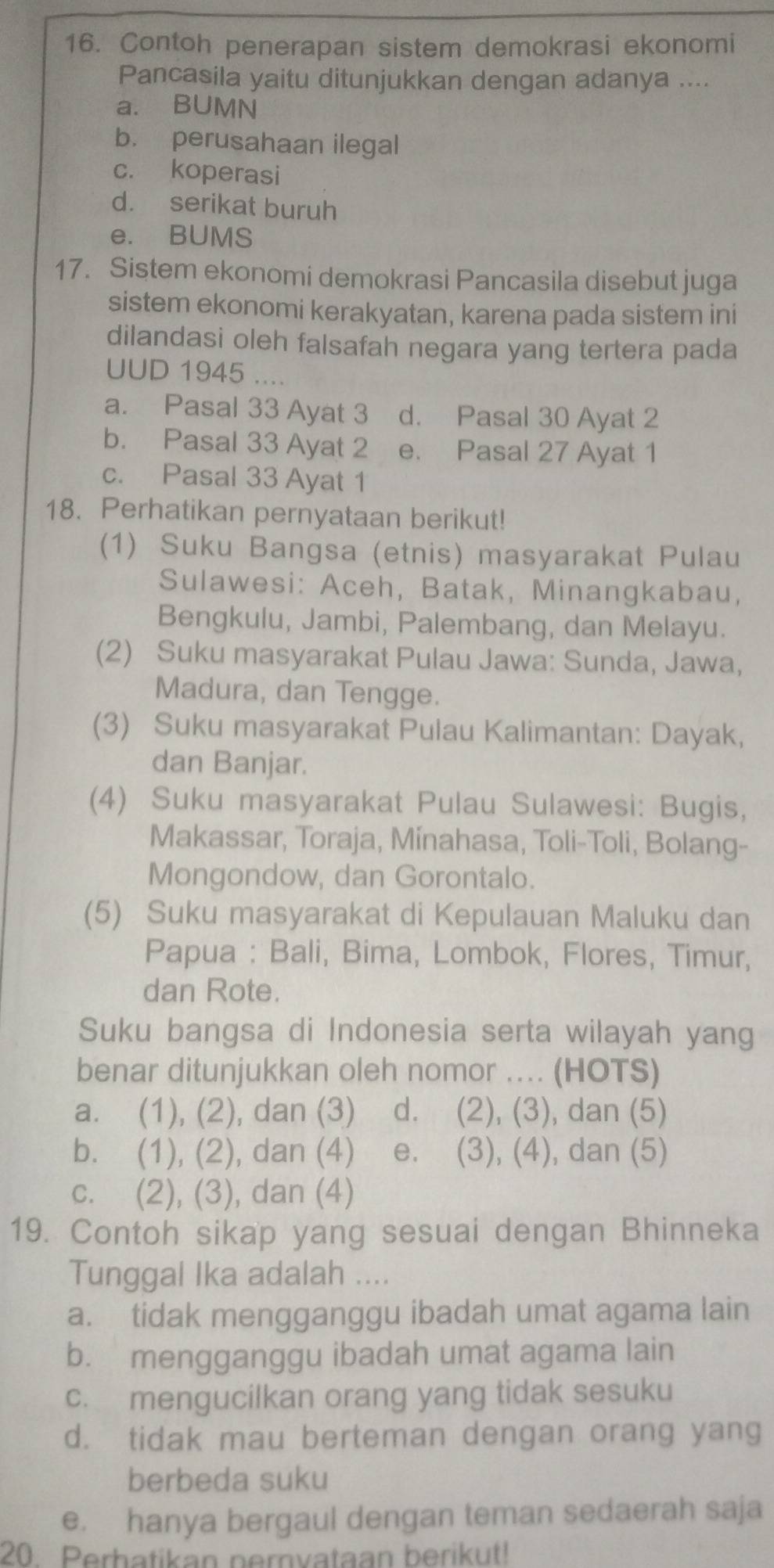 Contoh penerapan sistem demokrasi ekonomi
Pancasila yaitu ditunjukkan dengan adanya ....
a. BUMN
b. perusahaan ilegal
c. koperasi
d. serikat buruh
e. BUMS
17. Sistem ekonomi demokrasi Pancasila disebut juga
sistem ekonomi kerakyatan, karena pada sistem ini
dilandasi oleh falsafah negara yang tertera pada
UUD 1945 ....
a. Pasal 33 Ayat 3 d. Pasal 30 Ayat 2
b. Pasal 33 Ayat 2 e. Pasal 27 Ayat 1
c. Pasal 33 Ayat 1
18. Perhatikan pernyataan berikut!
(1) Suku Bangsa (etnis) masyarakat Pulau
Sulawesi: Aceh, Batak, Minangkabau,
Bengkulu, Jambi, Palembang, dan Melayu.
(2) Suku masyarakat Pulau Jawa: Sunda, Jawa,
Madura, dan Tengge.
(3) Suku masyarakat Pulau Kalimantan: Dayak,
dan Banjar.
(4) Suku masyarakat Pulau Sulawesi: Bugis,
Makassar, Toraja, Mínahasa, Toli-Toli, Bolang-
Mongondow, dan Gorontalo.
(5) Suku masyarakat di Kepulauan Maluku dan
Papua : Bali, Bima, Lombok, Flores, Timur,
dan Rote.
Suku bangsa di Indonesia serta wilayah yang
benar ditunjukkan oleh nomor ... (HOTS)
a. (1), (2), dan (3) d. (2), (3), dan (5)
b. (1), (2), dan (4) e. (3), (4), dan (5)
c. (2), (3), dan (4)
19. Contoh sikap yang sesuai dengan Bhinneka
Tunggal Ika adalah ....
a. tidak mengganggu ibadah umat agama lain
b. mengganggu ibadah umat agama lain
c. mengucilkan orang yang tidak sesuku
d. tidak mau berteman dengan orang yang
berbeda suku
e. hanya bergaul dengan teman sedaerah saja
20 Perbatikan pernvataan berikut!