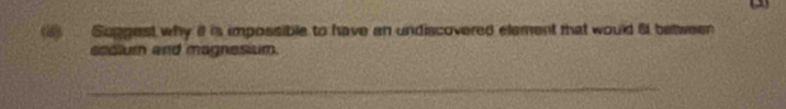 ) Suggest why i is impossible to have an undiscovered element that would 6 between 
eodlum and magnesium. 
_