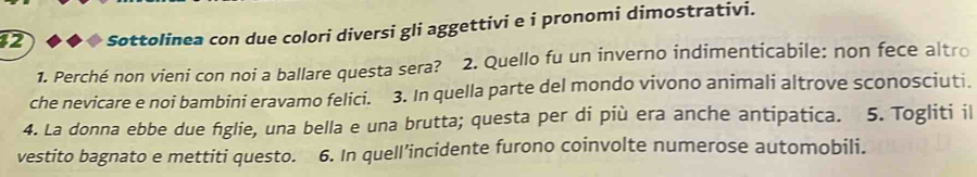 Sottolinea con due colori diversi gli aggettivi e i pronomi dimostrativi. 
1. Perché non vieni con noi a ballare questa sera? 2. Quello fu un inverno indimenticabile: non fece altro 
che nevicare e noi bambini eravamo felici. 3. In quella parte del mondo vivono animali altrove sconosciuti. 
4. La donna ebbe due figlie, una bella e una brutta; questa per di più era anche antipatica. 5. Togliti il 
vestito bagnato e mettiti questo. 6. In quell’incidente furono coinvolte numerose automobili.