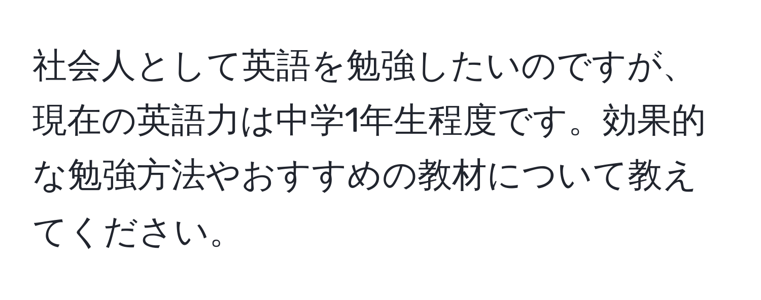 社会人として英語を勉強したいのですが、現在の英語力は中学1年生程度です。効果的な勉強方法やおすすめの教材について教えてください。