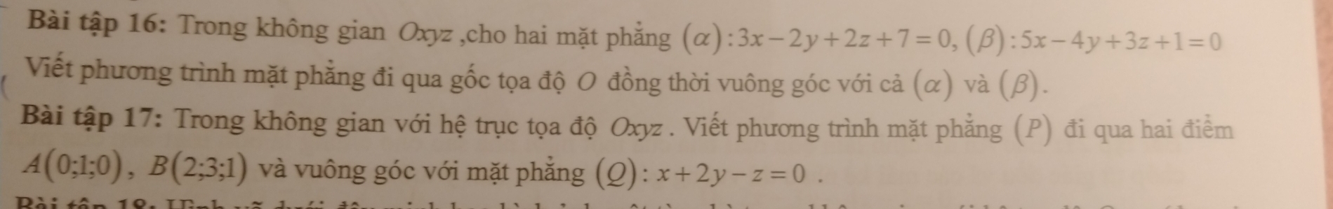 Bài tập 16: Trong không gian Oxyz ,cho hai mặt phẳng (α) :3x-2y+2z+7=0, (beta ):5x-4y+3z+1=0
Viết phương trình mặt phẳng đi qua gốc tọa độ O đồng thời vuông góc với cả (α) và (β).
Bài tập 17: Trong không gian với hệ trục tọa độ Oxyz. Viết phương trình mặt phẳng (P) đi qua hai điểm
A(0;1;0), B(2;3;1) và vuông góc với mặt phẳng (Q): x+2y-z=0.