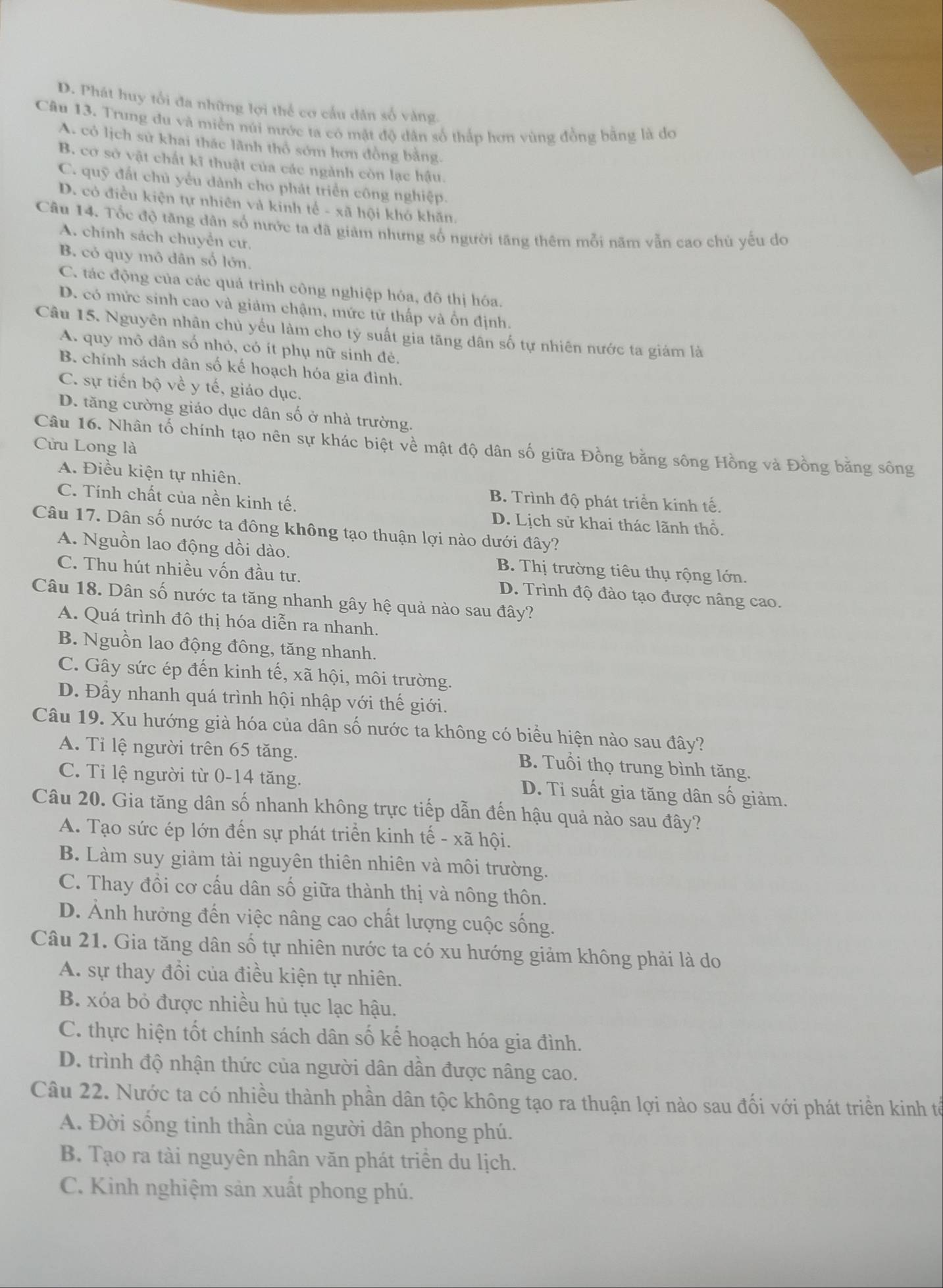 D. Phát huy tổi đa những lợi thể cơ cầu dân số vàng.
Câu 13. Trung du và miền núi nước ta có mật độ dân số thắp hơn vùng đồng bằng là do
A. có lịch sử khai thác lãnh thổ sớm hơn đồng bằng.
B. cơ sở vật chất kĩ thuật của các ngành còn lạc hậu.
C. quỹ đất chủ yểu dành cho phát triển công nghiệp.
D. có điều kiện tự nhiên và kinh tế - xã hội khó khăn,
Câu 14. Tốc độ tăng dân số nước ta đã giảm nhưng số người tăng thêm mỗi năm vẫn cao chủ yếu do
A. chính sách chuyển cư,
B. cỏ quy mô dân số lớn.
C. tác động của các quá trình công nghiệp hóa, đô thị hóa.
D. có mức sinh cao và giảm chậm, mức tữ thấp và ổn định.
Câu 15. Nguyên nhân chủ yếu làm cho tỷ suất gia tăng dân số tự nhiên nước ta giám là
A. quy mô dân số nhỏ, cỏ ít phụ nữ sinh đẻ.
B. chính sách dân số kế hoạch hóa gia đình.
C. sự tiến bộ về y tế, giáo dục.
D. tăng cường giáo dục dân số ở nhà trường.
Câu 16. Nhân tố chính tạo nên sự khác biệt về mật độ dân số giữa Đồng bằng sông Hồng và Đồng bằng sông
Cửu Long là
A. Điều kiện tự nhiên,
C. Tính chất của nền kinh tế.
B. Trình độ phát triển kinh tế.
D. Lịch sử khai thác lãnh thổ.
Câu 17. Dân số nước ta đông không tạo thuận lợi nào dưới đây?
A. Nguồn lao động dồi dào. B. Thị trường tiêu thụ rộng lớn.
C. Thu hút nhiều vốn đầu tư. D. Trình độ đào tạo được nâng cao.
Câu 18. Dân số nước ta tăng nhanh gây hệ quả nào sau đây?
A. Quá trình đô thị hóa diễn ra nhanh.
B. Nguồn lao động đông, tăng nhanh.
C. Gây sức ép đến kinh tế, xã hội, môi trường.
D. Đầy nhanh quá trình hội nhập với thế giới.
Câu 19. Xu hướng già hóa của dân số nước ta không có biểu hiện nào sau đây?
A. Tỉ lệ người trên 65 tăng.
B. Tuổi thọ trung bình tăng.
C. Tỉ lệ người từ 0-14 tăng. D. Tỉ suất gia tăng dân số giảm.
Câu 20. Gia tăng dân số nhanh không trực tiếp dẫn đến hậu quả nào sau đây?
A. Tạo sức ép lớn đến sự phát triển kinh tế - xã hội.
B. Làm suy giảm tài nguyên thiên nhiên và môi trường.
C. Thay đổi cơ cấu dân số giữa thành thị và nông thôn.
D. Ảnh hưởng đến việc nâng cao chất lượng cuộc sống.
Câu 21. Gia tăng dân số tự nhiên nước ta có xu hướng giảm không phải là do
A. sự thay đổi của điều kiện tự nhiên.
B. xóa bỏ được nhiều hủ tục lạc hậu.
C. thực hiện tốt chính sách dân số kế hoạch hóa gia đình.
D. trình độ nhận thức của người dân dần được nâng cao.
Câu 22. Nước ta có nhiều thành phần dân tộc không tạo ra thuận lợi nào sau đối với phát triền kinh tế
A. Đời sống tinh thần của người dân phong phú.
B. Tạo ra tài nguyên nhân văn phát triển du lịch.
C. Kinh nghiệm sản xuất phong phú.