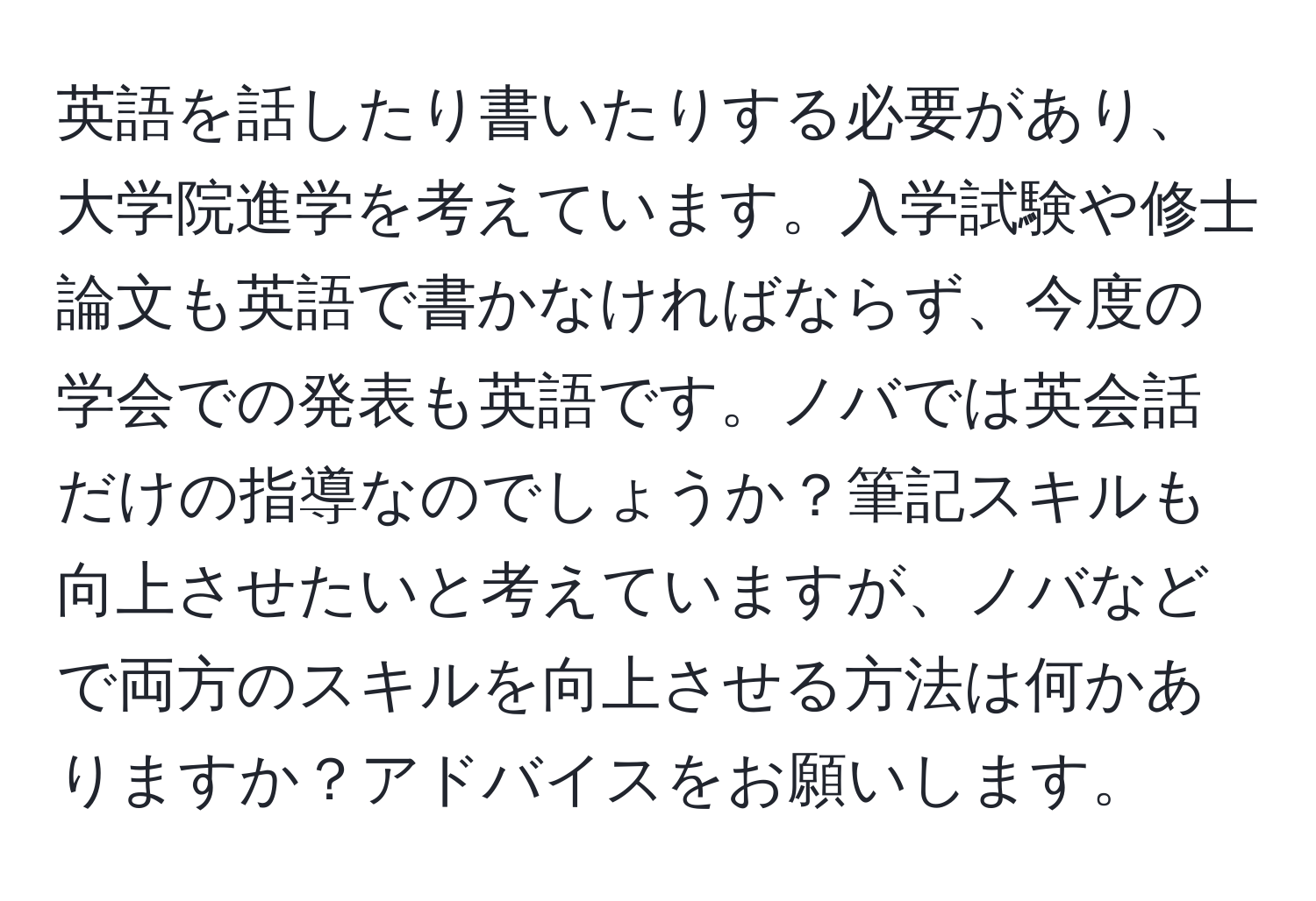 英語を話したり書いたりする必要があり、大学院進学を考えています。入学試験や修士論文も英語で書かなければならず、今度の学会での発表も英語です。ノバでは英会話だけの指導なのでしょうか？筆記スキルも向上させたいと考えていますが、ノバなどで両方のスキルを向上させる方法は何かありますか？アドバイスをお願いします。