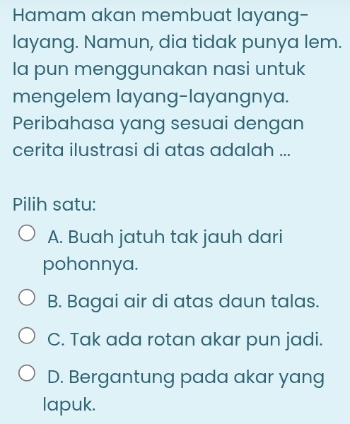 Hamam akan membuat layang-
layang. Namun, dia tidak punya lem.
Ia pun menggunakan nasi untuk
mengelem layang-layangnya.
Peribahasa yang sesuai dengan
cerita ilustrasi di atas adalah ...
Pilih satu:
A. Buah jatuh tak jauh dari
pohonnya.
B. Bagai air di atas daun talas.
C. Tak ada rotan akar pun jadi.
D. Bergantung pada akar yang
lapuk.