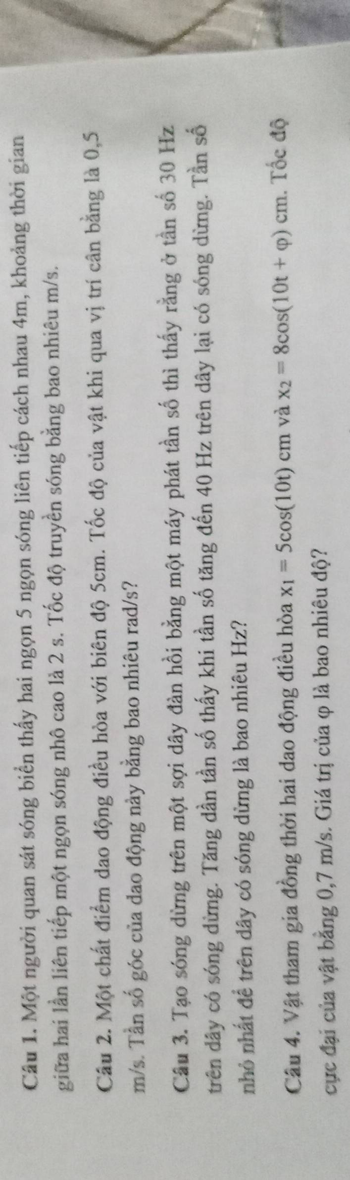 Một người quan sát sóng biển thấy hai ngọn 5 ngọn sóng liên tiếp cách nhau 4m, khoảng thời gian 
giữa hai lần liên tiếp một ngọn sóng nhô cao là 2 s. Tốc độ truyền sóng bằng bao nhiêu m/s. 
Câu 2. Một chất điểm dao động điều hòa với biên độ 5cm. Tốc độ của vật khi qua vị trí cân bằng là 0,5
m/s. Tần số góc của dao động này bằng bao nhiêu rad/s? 
Câu 3. Tạo sóng dừng trên một sợi dây đàn hồi bằng một máy phát tần số thì thấy rằng ở tần số 30 Hz
trên dây có sóng dừng. Tăng dần tần số thấy khi tần số tăng đến 40 Hz trên dây lại có sóng dừng. Tần số 
nhỏ nhất để trên dây có sóng dừng là bao nhiêu Hz? 
Câu 4. Vật tham gia đồng thời hai dao động điều hòa x_1=5cos (10t)cm và x_2=8cos (10t+varphi )cm. Tốc độ 
cực đại của vật bằng 0,7 m/s. Giá trị của φ là bao nhiêu độ?