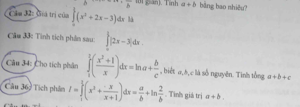 overline b toi giản). Tính a+b bằng bao nhiêu? 
Câu 32: Giá trị của ∈tlimits _0^(3(x^2)+2x-3)dx là 
Câu 33: Tính tích phân sau: ∈tlimits _0^(2|2x-3|dx. 
Câu 34: Cho tích phân ∈tlimits _1^2(frac x^2)+1x)dx=ln a+ b/c  , biết a, b, c là số nguyên. Tính tổng a+b+c
Câu 369 Tích phân I=∈tlimits _1^(2(x^2)+ x/x+1 )dx= a/b +ln  2/b . Tính giá trị a+b.