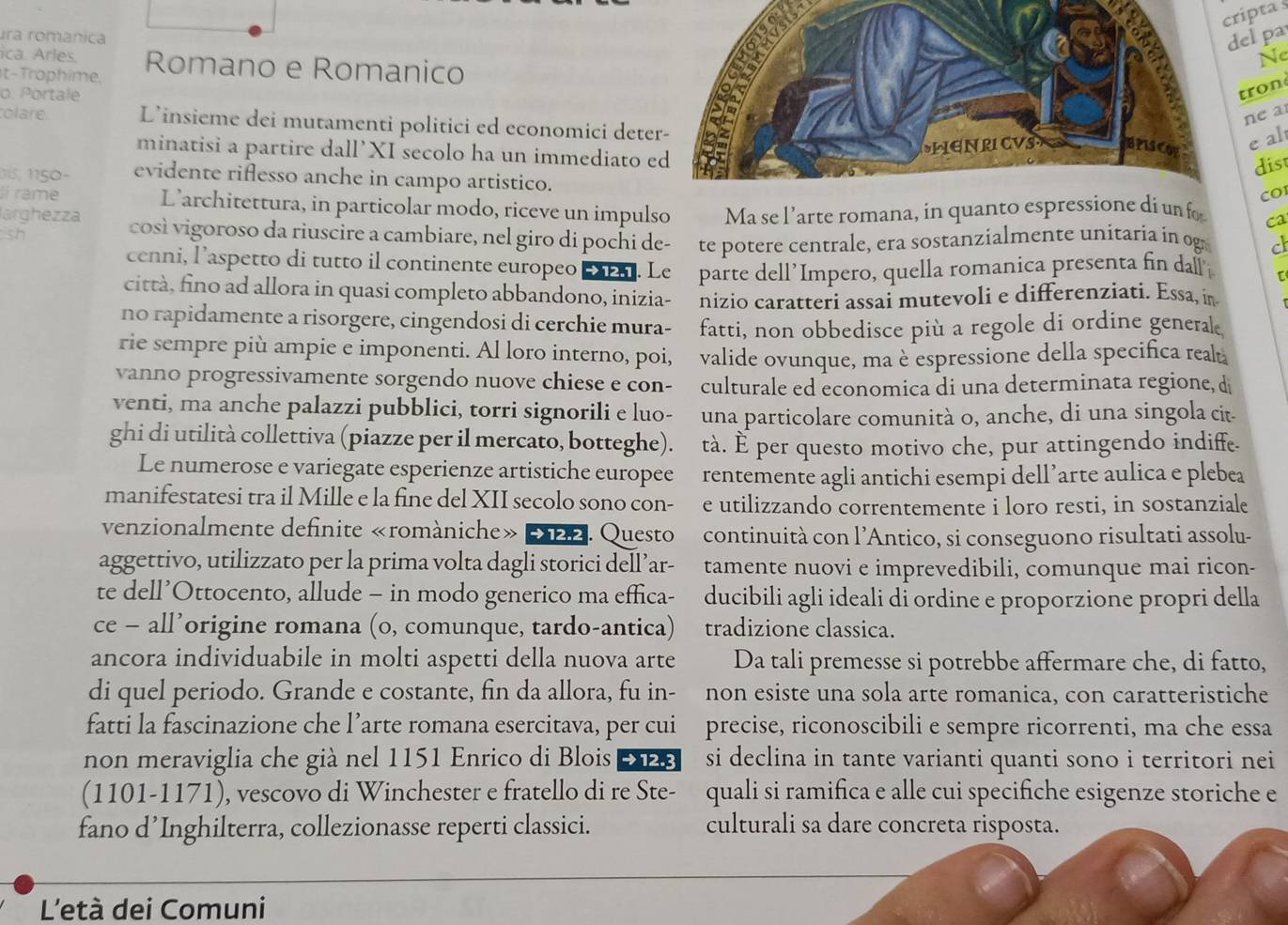 cripta s
ura românica
el pa
ica. Arles.
t-Trophime, Romano e Romanico Ne
o. Portale
tron
ne a
olare L’insieme dei mutamenti politici ed economici dete
minatisi a partire dall’XI secolo ha un immediato e
e al
dist
1,   50 - evidente riflesso anche in campo artistico.
CO
lí rame L’architettura, in particolar modo, riceve un impulso
sh Ma se l’arte romana, in quanto esprei un fo ca
larghezza così vigoroso da riuscire a cambiare, nel giro di pochi de- te potere centrale, era sostanzialmente unitaria in og c
cenni, l’aspetto di tutto il continente europeo _. Le parte dell’Impero, quella romanica presenta fin dall [
città, fino ad allora in quasi completo abbandono, inizia- nizio caratteri assai mutevoli e differenziati. Essa, in
no rapidamente a risorgere, cingendosi di cerchie mura- fatti, non obbedisce più a regole di ordine general
rie sempre più ampie e imponenti. Al loro interno, poi, valide ovunque, ma è espressione della specifica real
vanno progressivamente sorgendo nuove chiese e con- culturale ed economica di una determinata regione, d
venti, ma anche palazzi pubblici, torri signorili e luo- una particolare comunità o, anche, di una singola cit-
ghi di utilità collettiva (piazze per il mercato, botteghe). tà. È per questo motivo che, pur attingendo indiffe.
Le numerose e variegate esperienze artistiche europee rentemente agli antichi esempi dell’arte aulica e plebea
manifestatesi tra il Mille e la fine del XII secolo sono con- e utilizzando correntemente i loro resti, in sostanziale
venzionalmente definite «romàniche» 222. Questo continuità con l’Antico, si conseguono risultati assolu-
aggettivo, utilizzato per la prima volta dagli storici dell’ar- tamente nuovi e imprevedibili, comunque mai ricon-
te dell’Ottocento, allude - in modo generico ma effica- ducibili agli ideali di ordine e proporzione propri della
ce - all’origine romana (o, comunque, tardo-antica) tradizione classica.
ancora individuabile in molti aspetti della nuova arte Da tali premesse si potrebbe affermare che, di fatto,
di quel periodo. Grande e costante, fin da allora, fu in- non esiste una sola arte romanica, con caratteristiche
fatti la fascinazione che l’arte romana esercitava, per cui precise, riconoscibili e sempre ricorrenti, ma che essa
non meraviglia che già nel 1151 Enrico di Blois 28 si declina in tante varianti quanti sono i territori nei
(1101-1171), vescovo di Winchester e fratello di re Ste- quali si ramifica e alle cui specifiche esigenze storiche e
fano d’Inghilterra, collezionasse reperti classici. culturali sa dare concreta risposta.
L'età dei Comuni