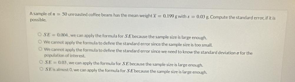 A sample of n=50 unroasted coffee beans has the mean weight overline x=0.199 g with s=0.03 g. Compute the standard error, if it is
possible.
SE=0.004 , we can apply the formula for SE because the sample size is large enough.
We cannot apply the formula to define the standard error since the sample size is too small.
We cannot apply the formula to define the standard error since we need to know the standard deviation σ for the
population of interest.
SE=0.03 , we can apply the formula for S E because the sample size is large enough.
S E is almost 0, we can apply the formula for S E because the sample size is large enough.