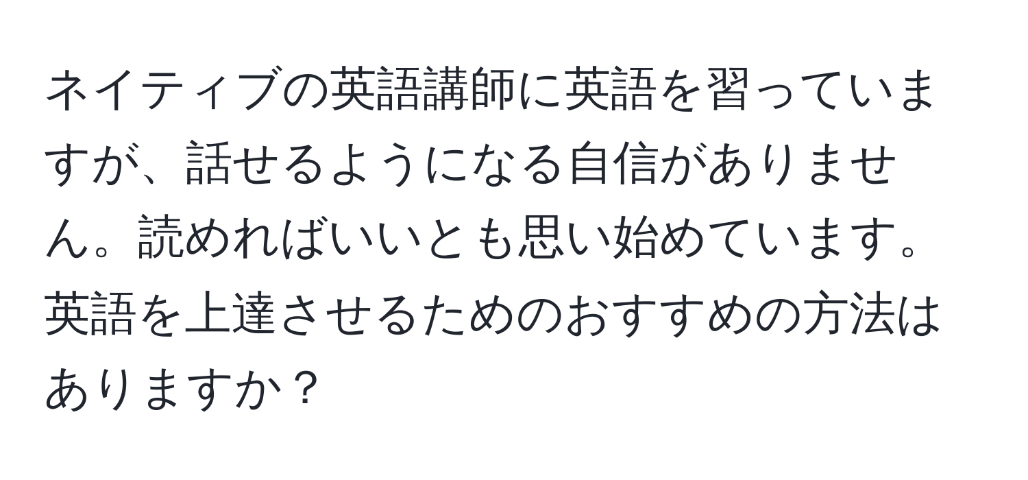 ネイティブの英語講師に英語を習っていますが、話せるようになる自信がありません。読めればいいとも思い始めています。英語を上達させるためのおすすめの方法はありますか？