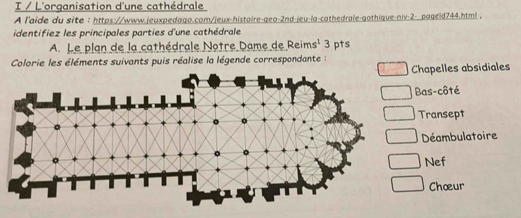 L'organisation d'une cathédrale 
A l'aide du site : https://www.jeuxpedago.com/jeux-histoire-geo-2nd-jeu-la-cathedrale-gothique-niv-2- pageid744.html , 
identifiez les principales parties d'une cathédrale 
A. Le plan de la cathédrale Notre Dame de Reims' 3 pts 
Colorie les éléments suivants puis réalise la légende correspondante : 
Chapelles absidiales 
Bas-côté 
Transept 
Déambulatoire 
Nef 
Chœur