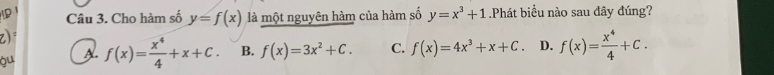 Cho hàm số y=f(x) là một nguyên hàm của hàm số y=x^3+1 Phát biểu nào sau đây đúng?
z)
óu A. f(x)= x^4/4 +x+C. B. f(x)=3x^2+C. C. f(x)=4x^3+x+C. D. f(x)= x^4/4 +C.