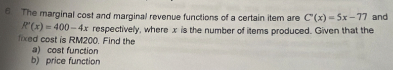 The marginal cost and marginal revenue functions of a certain item are C'(x)=5x-77 and
R'(x)=400-4x respectively, where x is the number of items produced. Given that the 
fixed cost is RM200. Find the 
a) cost function 
b) price function