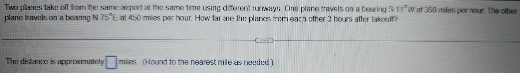 Two planes take off from the same airport at the same time using different runways. One plane travels on a bearing S 11°W V at 350 miles per hour. The other 
plane travels on a bearing N 75°E at 450 miles per hour. How far are the planes from each other 3 hours after takeoff? 
The distance is approximately □ miles (Round to the nearest mile as needed.)