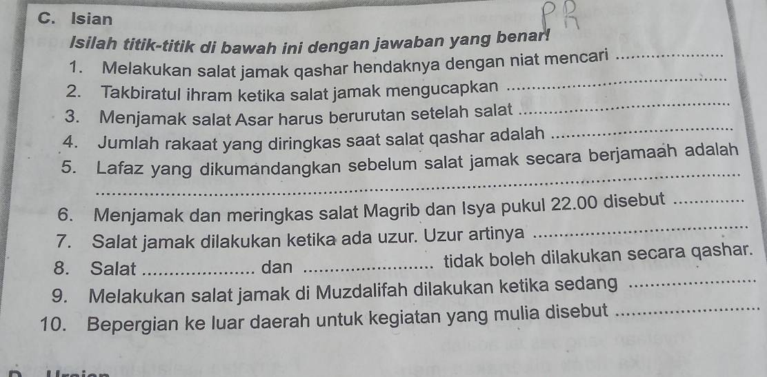 Isian 
Isilah titik-titik di bawah ini dengan jawaban yang benar! 
_ 
1. Melakukan salat jamak qashar hendaknya dengan niat mencari_ 
2. Takbiratul ihram ketika salat jamak mengucapkan 
3. Menjamak salat Asar harus berurutan setelah salat 
_ 
4. Jumlah rakaat yang diringkas saat salat qashar adalah 
_ 
_ 
5. Lafaz yang dikumandangkan sebelum salat jamak secara berjamaah adalah 
6. Menjamak dan meringkas salat Magrib dan Isya pukul 22.00 disebut_ 
7. Salat jamak dilakukan ketika ada uzur. Uzur artinya 
_ 
_ 
8. Salat _dan _tidak boleh dilakukan secara qashar. 
9. Melakukan salat jamak di Muzdalifah dilakukan ketika sedang 
10. Bepergian ke luar daerah untuk kegiatan yang mulia disebut_