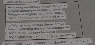 Cermati syair berikut! 
Ada yang membawa ringgit dan dinar 
Segala dagangan hendak ditawar 
Pinggan mangkuk halus dan kasar 
Serta benang emas semua dikeluar 
Isi Wangkang semua demikiannya 
Masing-masing dengan kesukaannya 
Serta dibeli dengan tunainya 
Dagangan diangkut pulang ke rumahnya 
Analisislah syair tersebut berdasarkan ciri-ciri syair!