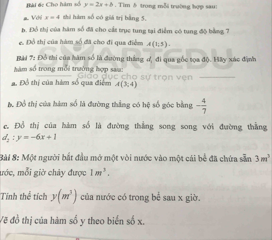 Cho hàm số y=2x+b. Tìm b trong mỗi trường hợp sau: 
a. Với x=4 thì hàm số có giá trị bằng 5. 
b. Đồ thị của hàm số đã cho cắt trục tung tại điểm có tung độ bằng 7
c. Đồ thị của hàm số đã cho đi qua điểm A(1;5). 
Bài 7: Đồ thi của hàm số là đường thắng d_1 đi qua gốc tọa độ. Hãy xác định 
hàm số trong mỗi trường hợp sau: 
trọn vẹn_ 
a. Đồ thị của hàm số qua điểm A(3;4)
b. Đồ thị của hàm số là đường thẳng có hệ số góc bằng - 4/7 
c. Đồ thị của hàm số là đường thẳng song song với đường thắng
d_2:y=-6x+1
Bài 8: Một người bắt đầu mở một vòi nước vào một cái bề đã chứa sẵn 3m^3
mớc, mỗi giờ chảy được 1m^3. 
Tính thể tích y(m^3) của nước có trong bể sau x giờ. 
Vẽ đồ thị của hàm số y theo biến số x.