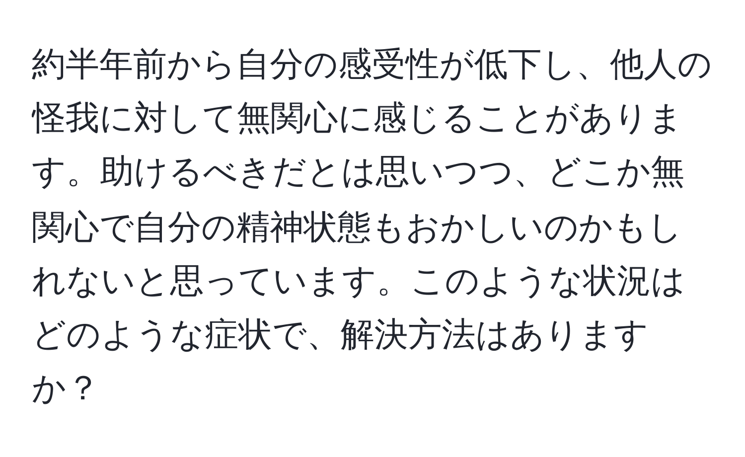 約半年前から自分の感受性が低下し、他人の怪我に対して無関心に感じることがあります。助けるべきだとは思いつつ、どこか無関心で自分の精神状態もおかしいのかもしれないと思っています。このような状況はどのような症状で、解決方法はありますか？