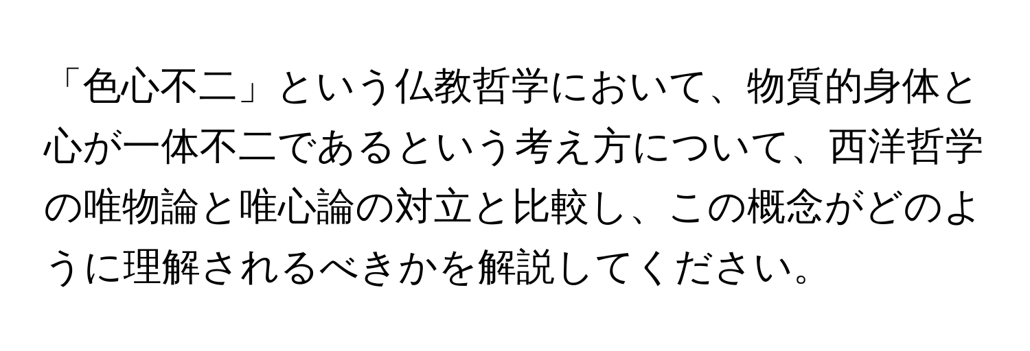 「色心不二」という仏教哲学において、物質的身体と心が一体不二であるという考え方について、西洋哲学の唯物論と唯心論の対立と比較し、この概念がどのように理解されるべきかを解説してください。