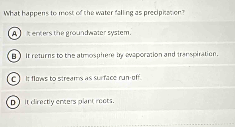 What happens to most of the water falling as precipitation?
A It enters the groundwater system.
B It returns to the atmosphere by evaporation and transpiration.
C ) It flows to streams as surface run-off.
D) It directly enters plant roots.