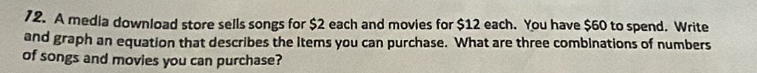 A media download store sells songs for $2 each and movies for $12 each. You have $60 to spend. Write 
and graph an equation that describes the Items you can purchase. What are three combinations of numbers 
of songs and movies you can purchase?