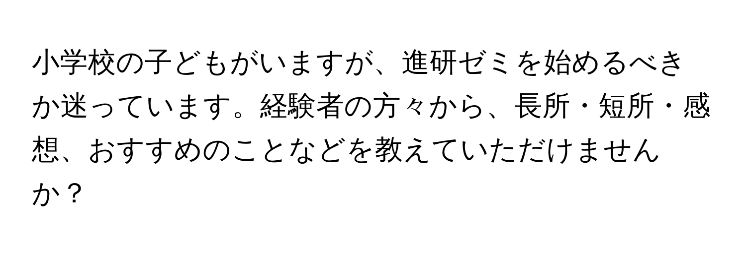 小学校の子どもがいますが、進研ゼミを始めるべきか迷っています。経験者の方々から、長所・短所・感想、おすすめのことなどを教えていただけませんか？