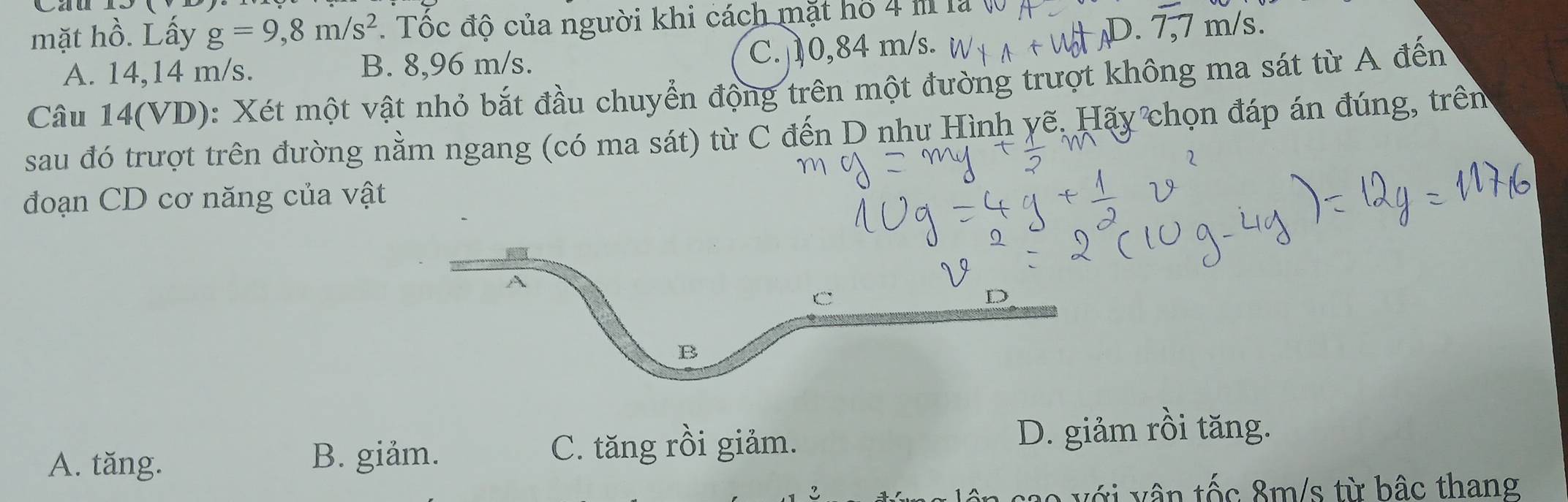 mặt hồ. Lấy g=9,8m/s^2 1 Tốc độ của người khi cách mặt hồ 4 m là (
A. 14,14 m/s. B. 8,96 m/s. C. 10,84 m/s.
D. 7
Câu 14(VD): Xét một vật nhỏ bắt đầu chuyển động trên một đường trượt không ma sát từ A đến
sau đó trượt trên đường nằm ngang (có ma sát) từ C đến D nhu Hình yẽ. Hãy chọn đáp án đúng, trên
đoạn CD cơ năng của vật
A
C
D
B
A. tăng. B. giảm.
C. tăng rồi giảm. D. giảm rồi tăng.
với vân tốc 8m/s từ bâc thang